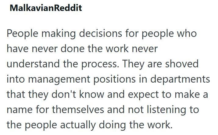 MalkavianReddit People making decisions for people who have never done the work never understand the process. They are shoved into management positions in departments that they don't know and expect to make a name for themselves and not listening to the people actually doing the work.