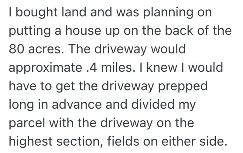 I bought land and was planning on putting a house up on the back of the 80 acres. The driveway would approximate .4 miles. I knew I would have to get the driveway prepped long in advance and divided my parcel with the driveway on the highest section, fields on either side.