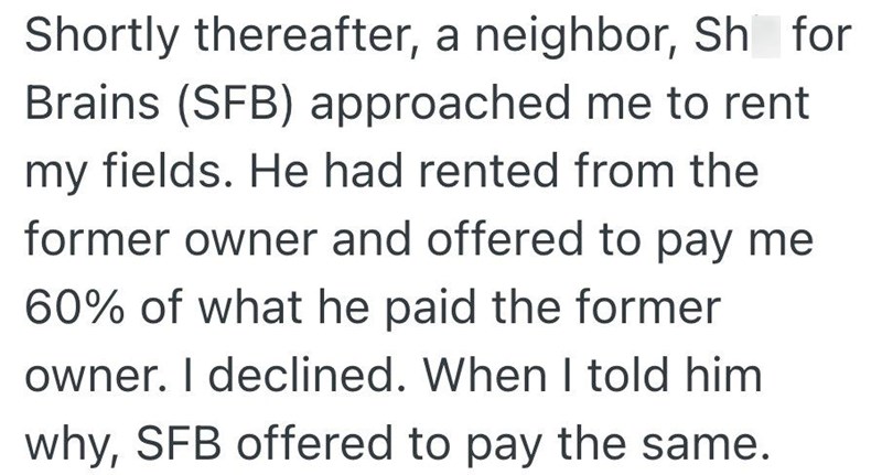 Shortly thereafter, a neighbor, Sh for Brains (SFB) approached me to rent my fields. He had rented from the former owner and offered to pay me 60% of what he paid the former owner. I declined. When I told him why, SFB offered to pay the same.