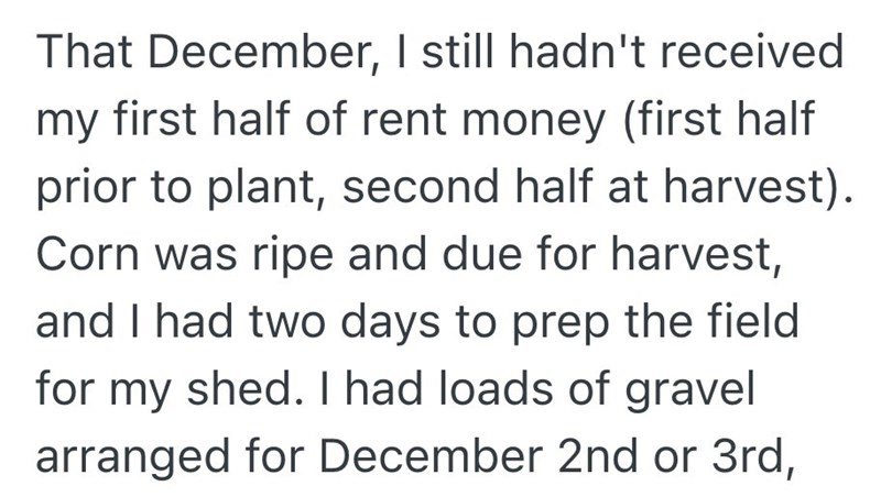 That December, I still hadn't received my first half of rent money (first half prior to plant, second half at harvest). Corn was ripe and due for harvest, and I had two days to prep the field for my shed. I had loads of gravel arranged for December 2nd or 3rd,