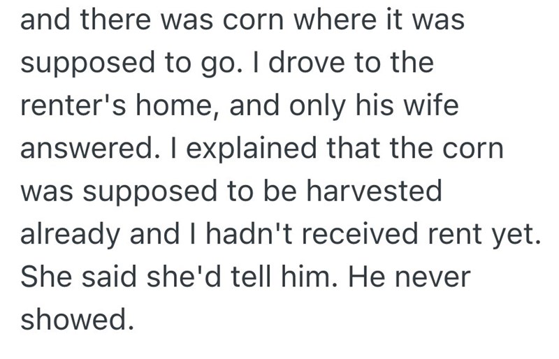 and there was corn where it was supposed to go. I drove to the renter's home, and only his wife answered. I explained that the corn was supposed to be harvested already and I hadn't received rent yet. She said she'd tell him. He never showed.