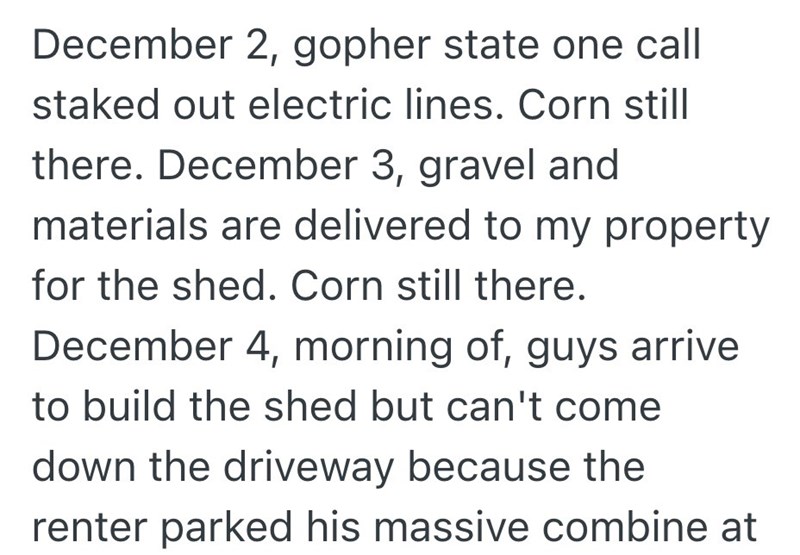 December 2, gopher state one call staked out electric lines. Corn still there. December 3, gravel and materials are delivered to my property for the shed. Corn still there. December 4, morning of, guys arrive to build the shed but can't come down the driveway because the renter parked his massive combine at