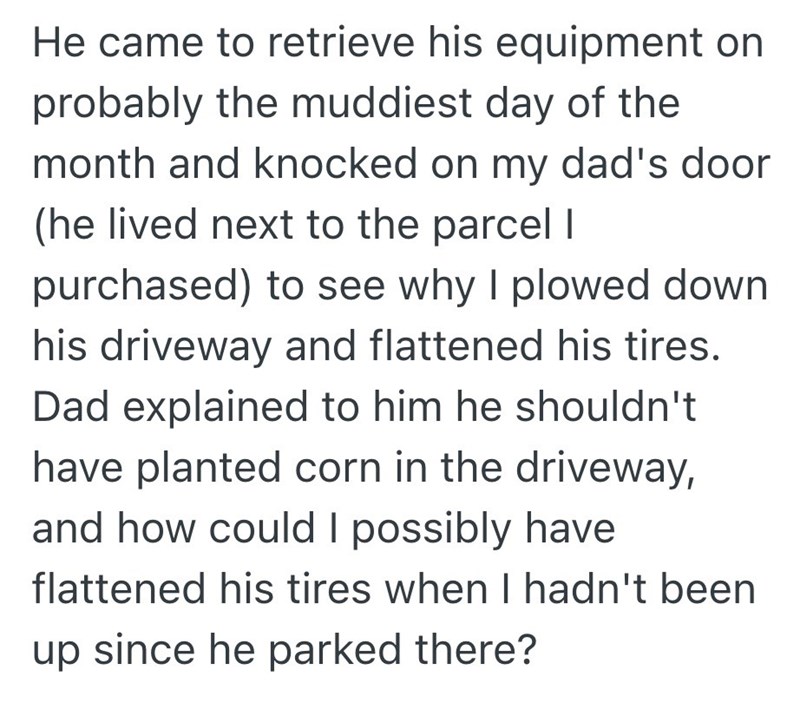 He came to retrieve his equipment on probably the muddiest day of the month and knocked on my dad's door (he lived next to the parcel I purchased) to see why I plowed down. his driveway and flattened his tires. Dad explained to him he shouldn't have planted corn in the driveway, and how could I possibly have flattened his tires when I hadn't been up since he parked there?