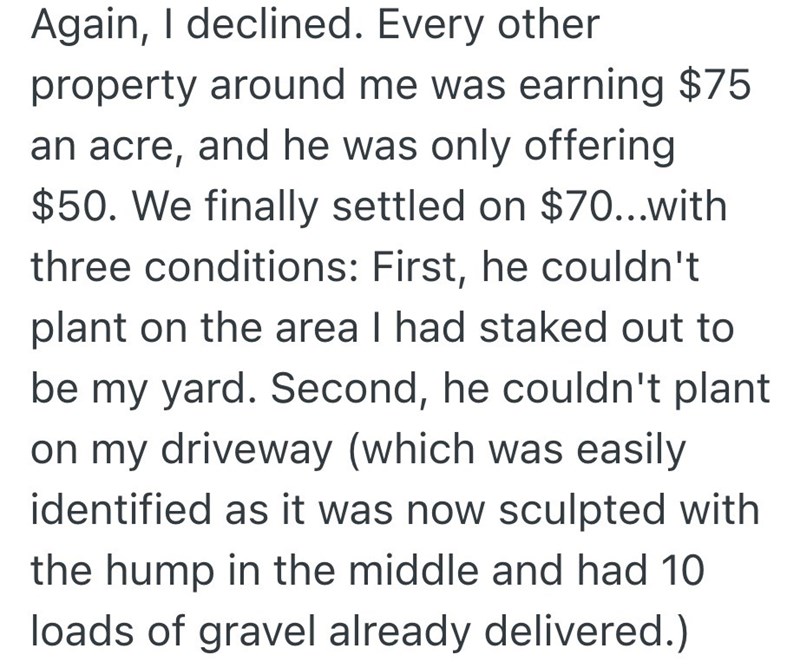 Again, I declined. Every other property around me was earning $75 an acre, and he was only offering $50. We finally settled on $70...with three conditions: First, he couldn't plant on the area I had staked out to be my yard. Second, he couldn't plant on my driveway (which was easily identified as it was now sculpted with the hump in the middle and had 10 loads of gravel already delivered.)