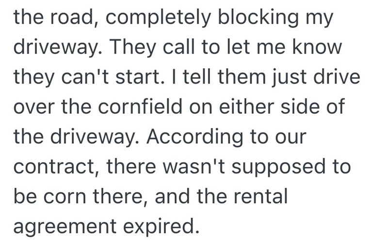 the road, completely blocking my driveway. They call to let me know they can't start. I tell them just drive over the cornfield on either side of the driveway. According to our contract, there wasn't supposed to be corn there, and the rental agreement expired.