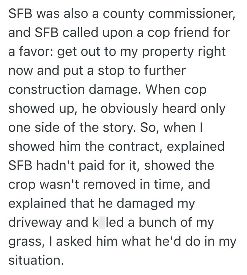 SFB was also a county commissioner, and SFB called upon a cop friend for a favor: get out to my property right now and put a stop to further construction damage. When cop showed up, he obviously heard only one side of the story. So, when I showed him the contract, explained SFB hadn't paid for it, showed the crop wasn't removed in time, and explained that he damaged my driveway and k led a bunch of my grass, I asked him what he'd do in my situation.