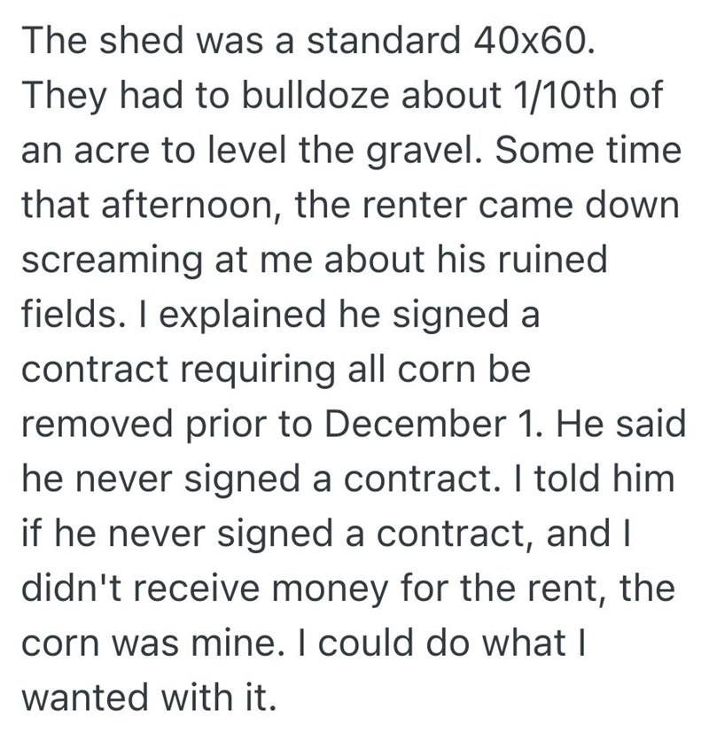 The shed was a standard 40x60. They had to bulldoze about 1/10th of an acre to level the gravel. Some time that afternoon, the renter came down screaming at me about his ruined fields. I explained he signed a contract requiring all corn be removed prior to December 1. He said he never signed a contract. I told him if he never signed a contract, and I didn't receive money for the rent, the corn was mine. I could do what I wanted with it.
