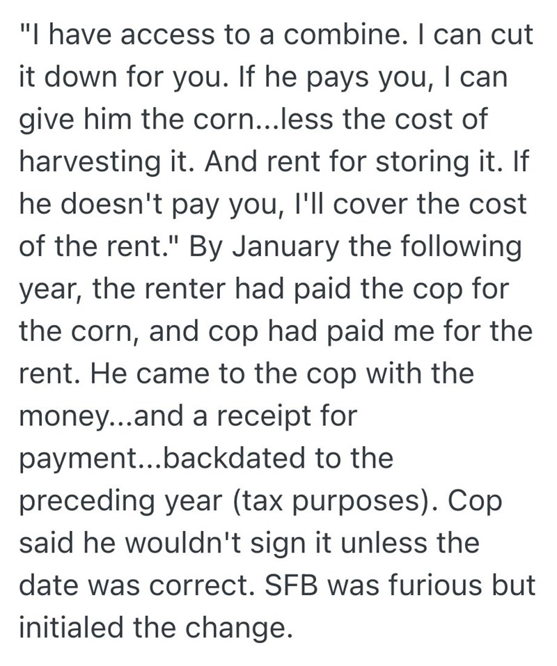 "I have access to a combine. I can cut it down for you. If he pays you, I can give him the corn...less the cost of harvesting it. And rent for storing it. If he doesn't pay you, I'll cover the cost of the rent." By January the following year, the renter had paid the cop for the corn, and cop had paid me for the rent. He came to the cop with the money...and a receipt for payment...backdated to the preceding year (tax purposes). Cop said he wouldn't sign it unless the date was correct. SFB was fur