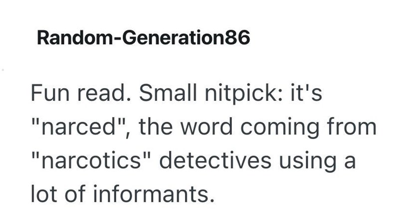 Random-Generation86 Fun read. Small nitpick: it's "narced", the word coming from "narcotics" detectives using a lot of informants.