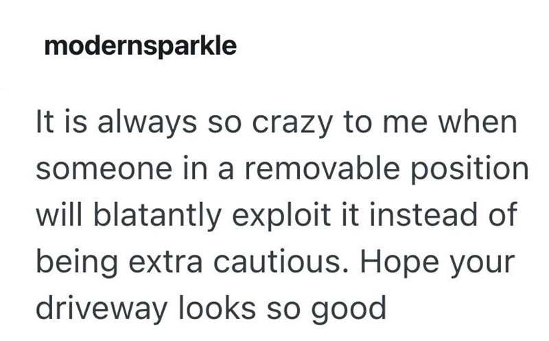 modernsparkle It is always so crazy to me when someone in a removable position will blatantly exploit it instead of being extra cautious. Hope your driveway looks so good