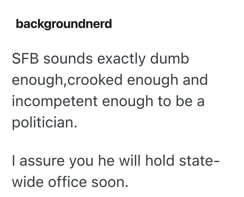 backgroundnerd SFB sounds exactly dumb enough,crooked enough and incompetent enough to be a politician. I assure you he will hold state- wide office soon.