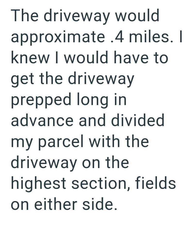 The driveway would approximate .4 miles. I knew I would have to get the driveway prepped long in advance and divided my parcel with the driveway on the highest section, fields on either side.