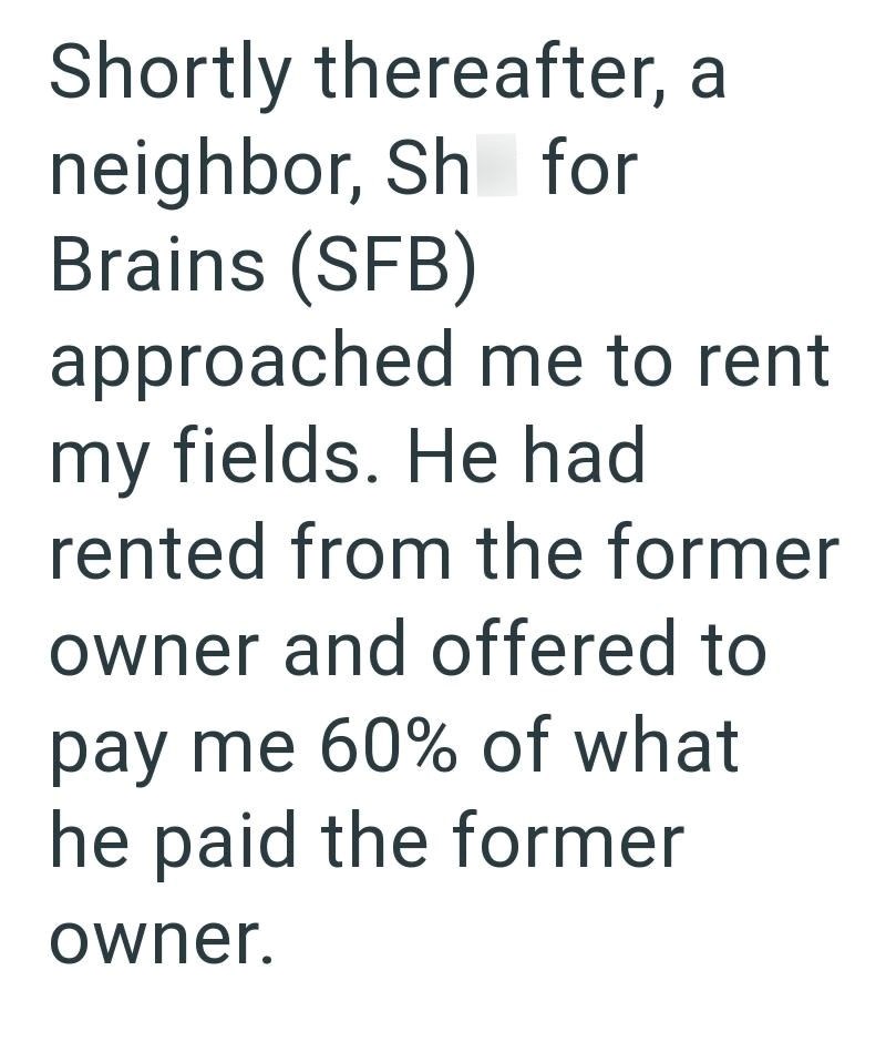 Shortly thereafter, a neighbor, Sh for Brains (SFB) approached me to rent my fields. He had rented from the former owner and offered to pay me 60% of what he paid the former owner.
