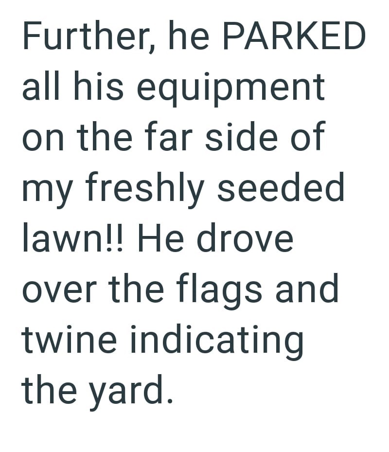 Further, he PARKED all his equipment on the far side of my freshly seeded lawn!! He drove over the flags and twine indicating the yard.