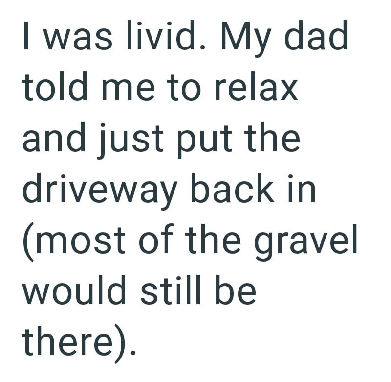 I was livid. My dad told me to relax and just put the driveway back in (most of the gravel would still be there).