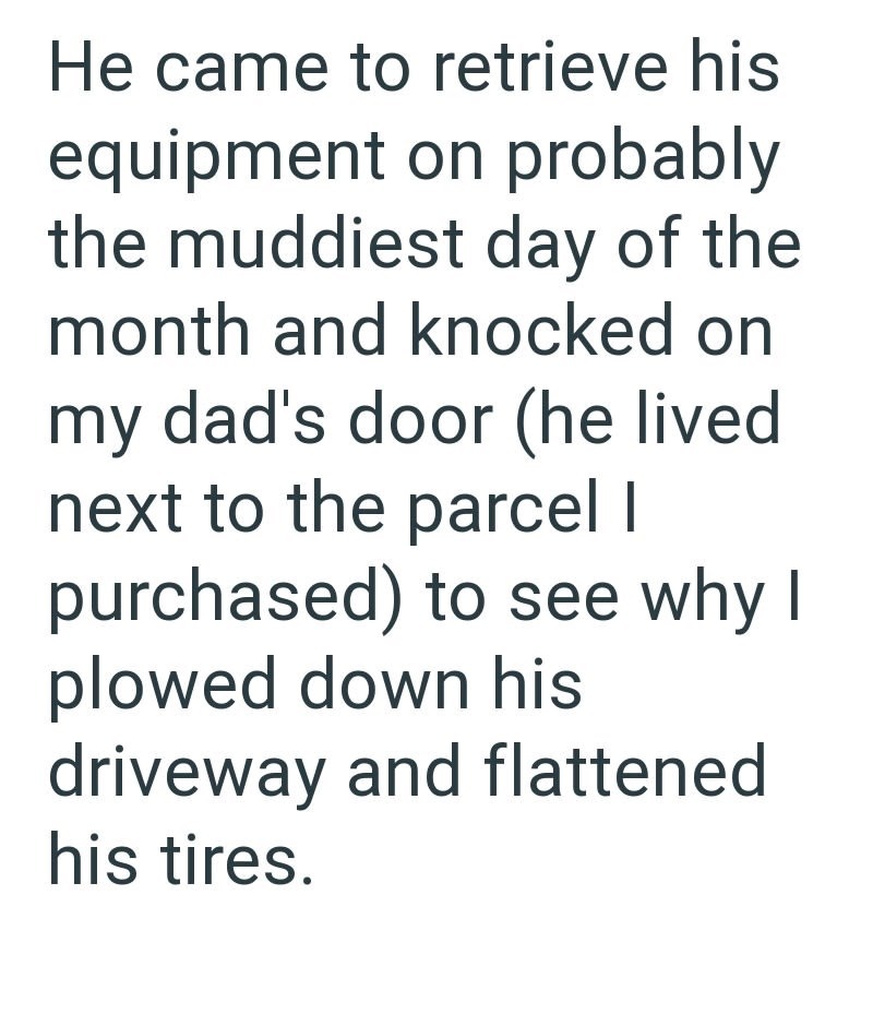 He came to retrieve his equipment on probably the muddiest day of the month and knocked on my dad's door (he lived next to the parcel I purchased) to see why I plowed down his driveway and flattened his tires.