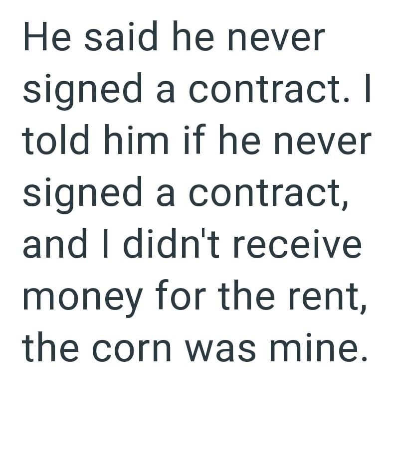 He said he never signed a contract. I told him if he never signed a contract, and I didn't receive money for the rent, the corn was mine.