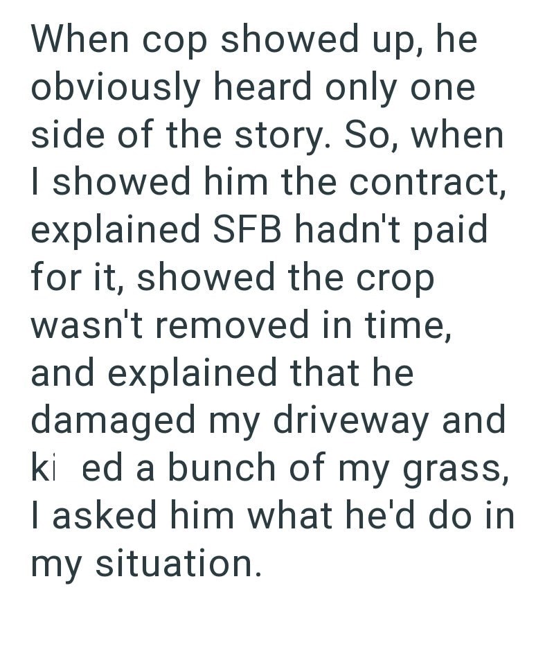 When cop showed up, he obviously heard only one side of the story. So, when I showed him the contract, explained SFB hadn't paid for it, showed the crop wasn't removed in time, and explained that he damaged my driveway and ki ed a bunch of my grass, I asked him what he'd do in my situation.