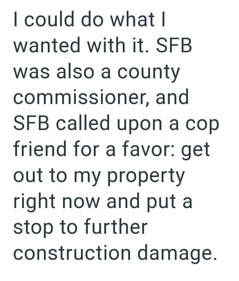 I could do what I wanted with it. SFB was also a county commissioner, and SFB called upon a cop friend for a favor: get out to my property right now and put a stop to further construction damage.