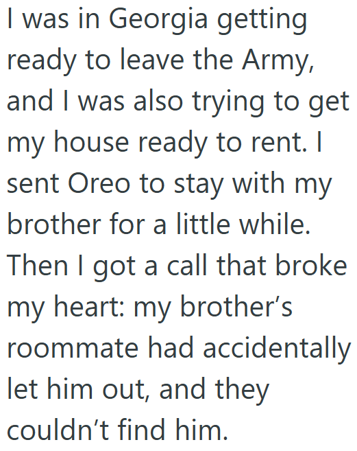 I was in Georgia getting ready to leave the Army, and I was also trying to get my house ready to rent. I sent Oreo to stay with my brother for a little while. Then I got a call that broke my heart: my brother's roommate had accidentally let him out, and they couldn't find him.