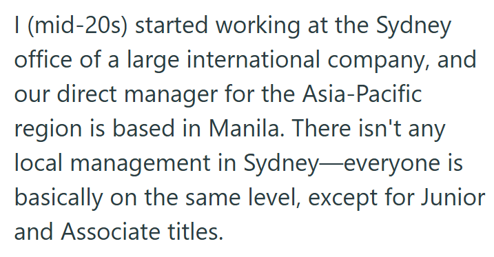 | (mid-20s) started working at the Sydney office of a large international company, and our direct manager for the Asia-Pacific region is based in Manila. There isn't any local management in Sydney-everyone is basically on the same level, except for Junior and Associate titles.