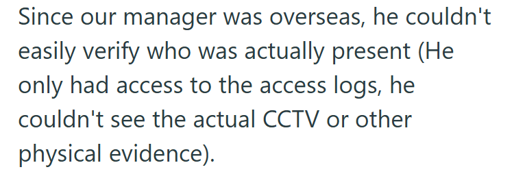 Since our manager was overseas, he couldn't easily verify who was actually present (He only had access to the access logs, he couldn't see the actual CCTV or other physical evidence).