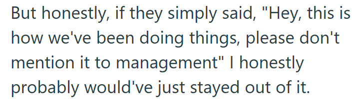But honestly, if they simply said, "Hey, this is how we've been doing things, please don't mention it to management" I honestly probably would've just stayed out of it.