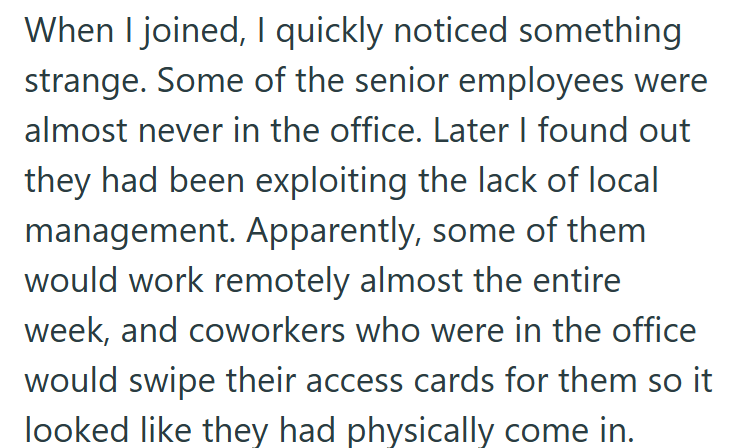 When I joined, I quickly noticed something strange. Some of the senior employees were almost never in the office. Later I found out they had been exploiting the lack of local management. Apparently, some of them would work remotely almost the entire week, and coworkers who were in the office would swipe their access cards for them so it looked like they had physically come in.