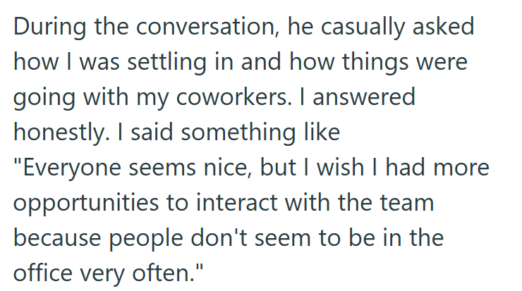 During the conversation, he casually asked how I was settling in and how things were going with my coworkers. I answered honestly. I said something like "Everyone seems nice, but I wish I had more opportunities to interact with the team because people don't seem to be in the office very often."