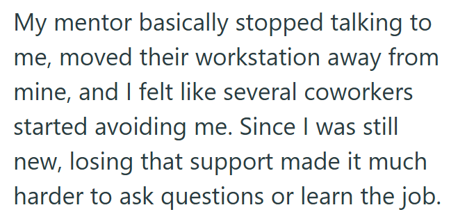 My mentor basically stopped talking to me, moved their workstation away from mine, and I felt like several coworkers started avoiding me. Since I was still new, losing that support made it much harder to ask questions or learn the job.