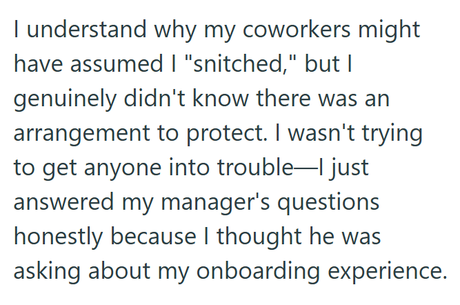 I understand why my coworkers might have assumed I "snitched," but I genuinely didn't know there was an arrangement to protect. I wasn't trying to get anyone into trouble—I just answered my manager's questions honestly because I thought he was asking about my onboarding experience.
