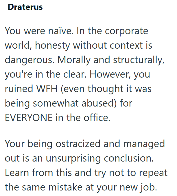 Draterus You were naïve. In the corporate world, honesty without context is dangerous. Morally and structurally, you're in the clear. However, you ruined WFH (even thought it was being somewhat abused) for EVERYONE in the office. Your being ostracized and managed out is an unsurprising conclusion. Learn from this and try not to repeat the same mistake at your new job.