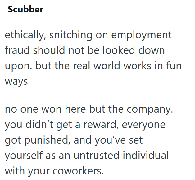 Scubber ethically, snitching on employment fraud should not be looked down upon. but the real world works in fun ways no one won here but the company. you didn't get a reward, everyone got punished, and you've set yourself as an untrusted individual with your coworkers.