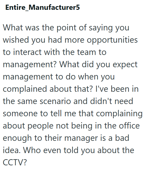 Entire Manufacturer5 What was the point of saying you wished you had more opportunities to interact with the team to management? What did you expect management to do when you complained about that? I've been in the same scenario and didn't need someone to tell me that complaining about people not being in the office enough to their manager is a bad idea. Who even told you about the CCTV?
