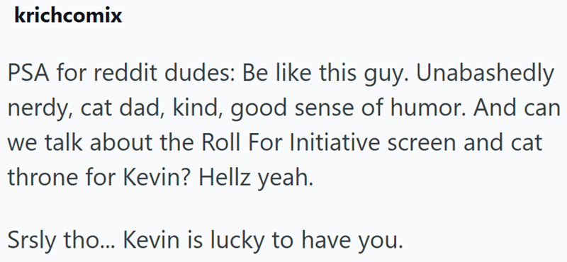 krichcomix PSA for reddit dudes: Be like this guy. Unabashedly nerdy, cat dad, kind, good sense of humor. And can we talk about the Roll For Initiative screen and cat throne for Kevin? Hellz yeah. Srsly tho... Kevin is lucky to have you.