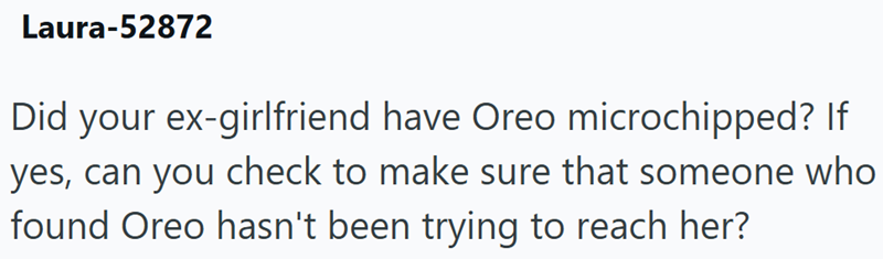 Laura-52872 Did your ex-girlfriend have Oreo microchipped? If yes, can you check to make sure that someone who found Oreo hasn't been trying to reach her?