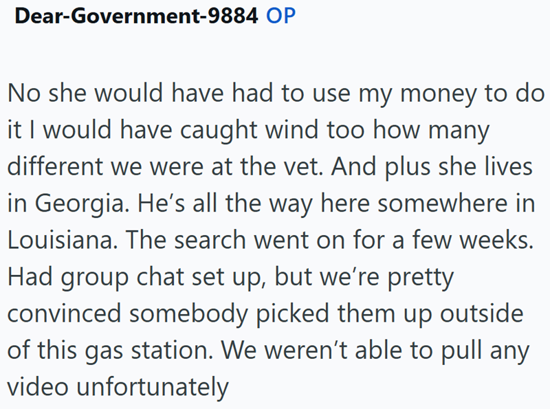 Dear-Government-9884 OP No she would have had to use my money to do it I would have caught wind too how many different we were at the vet. And plus she lives in Georgia. He's all the way here somewhere in Louisiana. The search went on for a few weeks. Had group chat set up, but we're pretty convinced somebody picked them up outside of this gas station. We weren't able to pull any video unfortunately