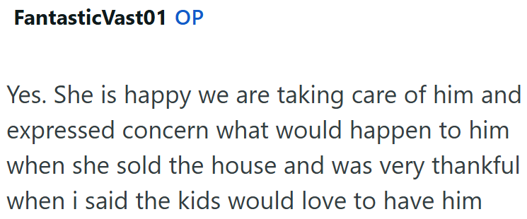 Fantastic Vast01 OP Yes. She is happy we are taking care of him and expressed concern what would happen to him when she sold the house and was very thankful when i said the kids would love to have him