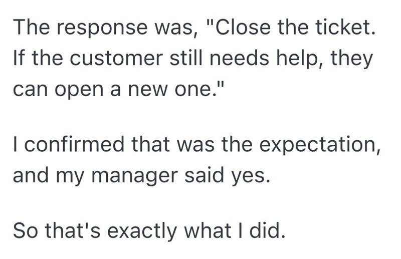 The response was, "Close the ticket. If the customer still needs help, they can open a new one." I confirmed that was the expectation, and my manager said yes. So that's exactly what I did.