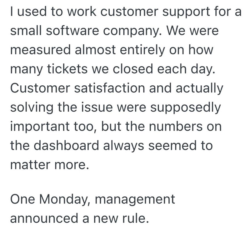 I used to work customer support for a small software company. We were measured almost entirely on how many tickets we closed each day. Customer satisfaction and actually solving the issue were supposedly important too, but the numbers on the dashboard always seemed to matter more. One Monday, management announced a new rule.
