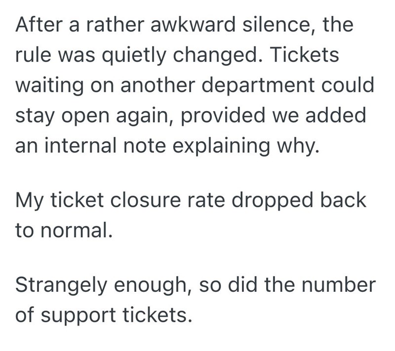 After a rather awkward silence, the rule was quietly changed. Tickets waiting on another department could stay open again, provided we added an internal note explaining why. My ticket closure rate dropped back to normal. Strangely enough, so did the number of support tickets.