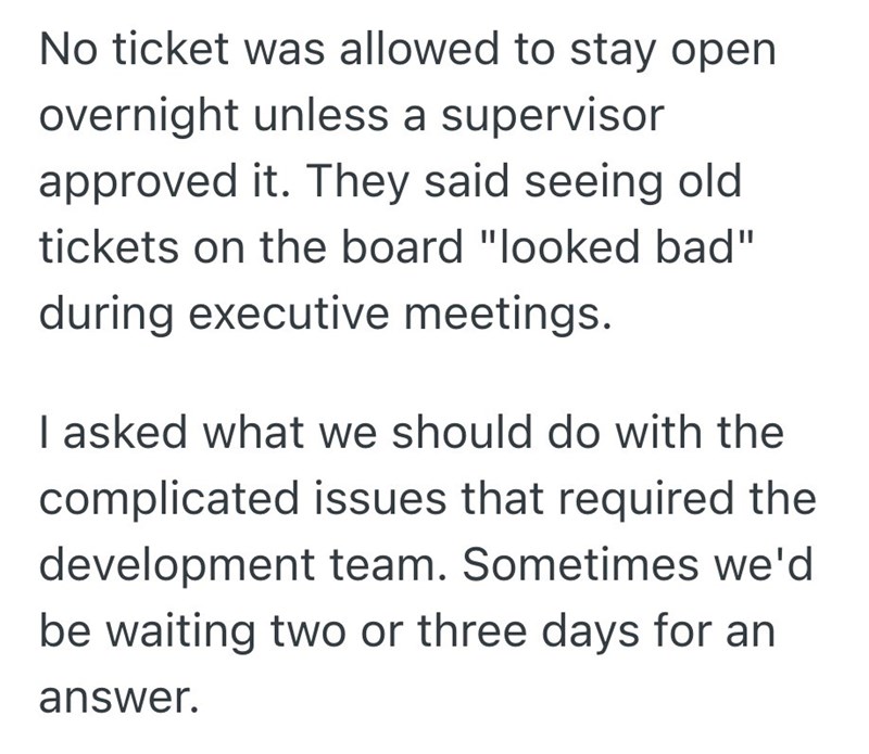 No ticket was allowed to stay open overnight unless a supervisor approved it. They said seeing old tickets on the board "looked bad" during executive meetings. I asked what we should do with the complicated issues that required the development team. Sometimes we'd be waiting two or three days for an answer.