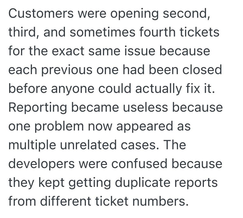 Customers were opening second, third, and sometimes fourth tickets for the exact same issue because each previous one had been closed before anyone could actually fix it. Reporting became useless because one problem now appeared as multiple unrelated cases. The developers were confused because they kept getting duplicate reports from different ticket numbers.