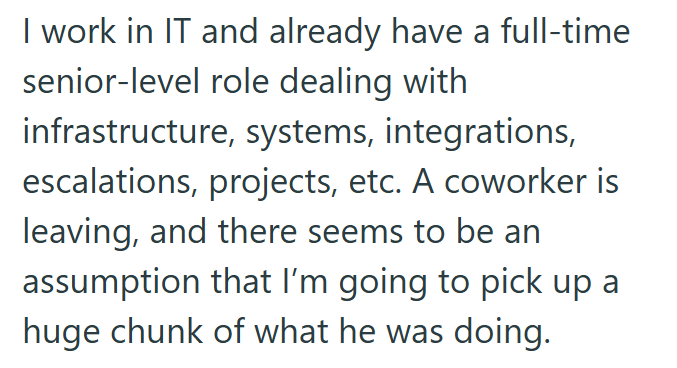 I work in IT and already have a full-time senior-level role dealing with infrastructure, systems, integrations, escalations, projects, etc. A coworker is leaving, and there seems to be an assumption that I'm going to pick up a huge chunk of what he was doing.