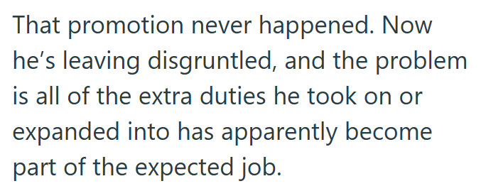 That promotion never happened. Now he's leaving disgruntled, and the problem is all of the extra duties he took on or expanded into has apparently become part of the expected job.