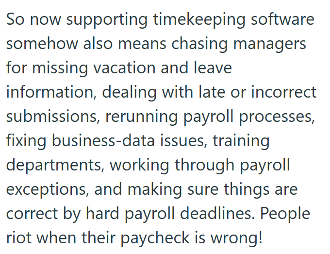 So now supporting timekeeping software somehow also means chasing managers for missing vacation and leave information, dealing with late or incorrect submissions, rerunning payroll processes, fixing business-data issues, training departments, working through payroll exceptions, and making sure things are correct by hard payroll deadlines. People riot when their paycheck is wrong!