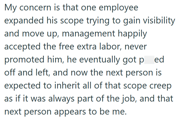 My concern is that one employee expanded his scope trying to gain visibility and move up, management happily accepted the free extra labor, never promoted him, he eventually got ped off and left, and now the next person is expected to inherit all of that scope creep as if it was always part of the job, and that next person appears to be me.