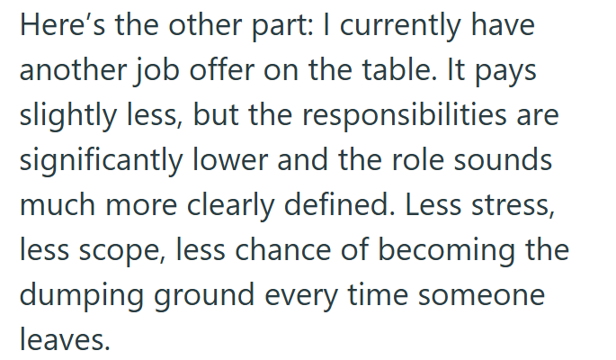 Here's the other part: I currently have another job offer on the table. It pays slightly less, but the responsibilities are significantly lower and the role sounds much more clearly defined. Less stress, less scope, less chance of becoming the dumping ground every time someone leaves.