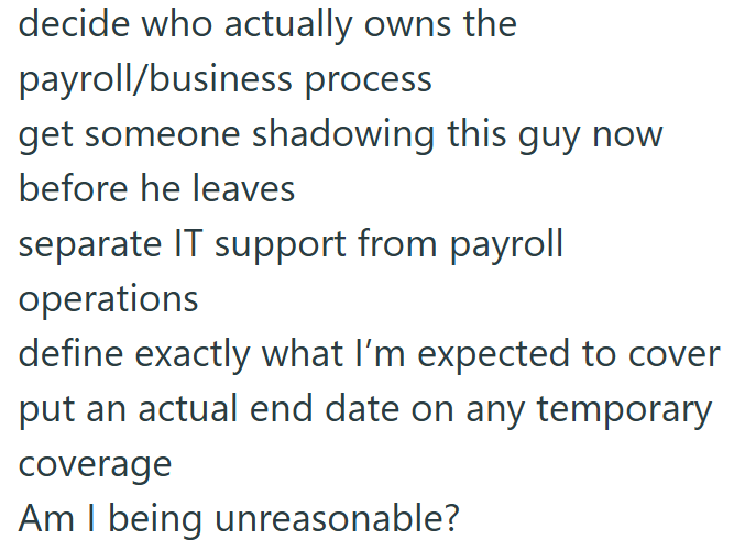 decide who actually owns the payroll/business process get someone shadowing this guy now before he leaves separate IT support from payroll operations define exactly what I'm expected to cover put an actual end date on any temporary coverage Am I being unreasonable?