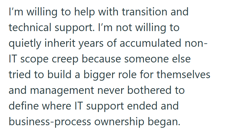 I'm willing to help with transition and technical support. I'm not willing to quietly inherit years of accumulated non- IT scope creep because someone else tried to build a bigger role for themselves and management never bothered to define where IT support ended and business-process ownership began.
